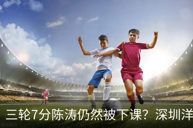 三轮7分陈涛仍然被下课？深圳洋帅莫非真来扬科维奇？