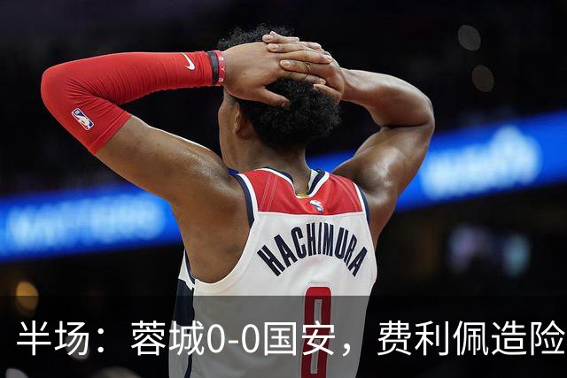 半场：蓉城0-0国安，费利佩造险，杨立瑜中框&失单刀