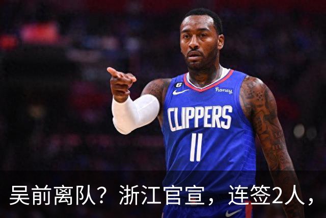 吴前离队？浙江官宣，连签2人，1中锋+1前锋，1顶薪+1C类合同