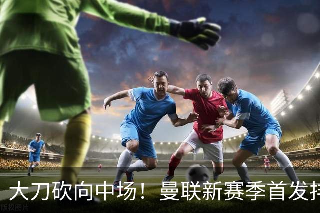 大刀砍向中场！曼联新赛季首发排布，一套务实的争冠框架正式浮出水面