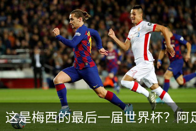 这是梅西的最后一届世界杯？阿足协主席：不知道，但我希望不是