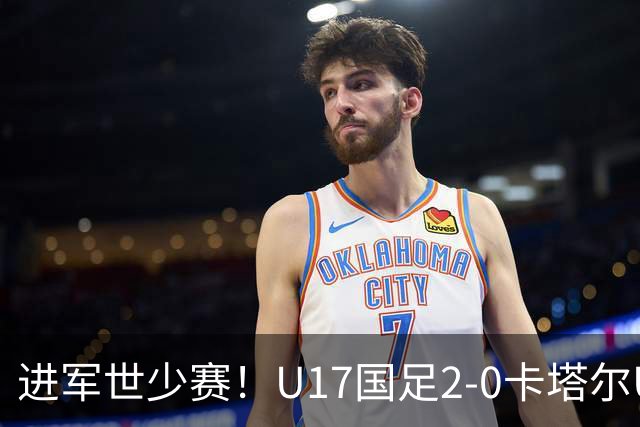 进军世少赛！U17国足2-0卡塔尔U17小组出线 何思凡破门张伯霖建功