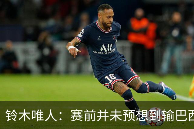 铃木唯人：赛前并未预想到输巴西 这次世界杯满是壮志未酬的遗憾